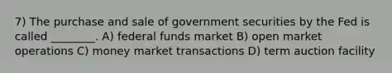 7) The purchase and sale of government securities by the Fed is called ________. A) federal funds market B) open market operations C) money market transactions D) term auction facility