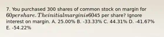 7. You purchased 300 shares of common stock on margin for 60 per share. The initial margin is 60% and the stock pays no dividend. What would your rate of return be if you sell the stock at45 per share? Ignore interest on margin. A. 25.00% B. -33.33% C. 44.31% D. -41.67% E. -54.22%