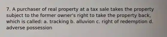 7. A purchaser of real property at a tax sale takes the property subject to the former owner's right to take the property back, which is called: a. tracking b. alluvion c. right of redemption d. adverse possession