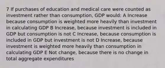 7 If purchases of education and medical care were counted as investment rather than consumption, GDP would: A Increase because consumption is weighted more heavily than investment in calculating GDP B Increase, because investment is included in GDP but consumption is not C Increase, because consumption is included in GDP but investment is not D Increase, because investment is weighted more heavily than consumption in calculating GDP E Not change, because there is no change in total aggregate expenditures