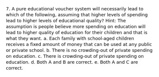 7. A pure educational voucher system will necessarily lead to which of the following, assuming that higher levels of spending lead to higher levels of educational quality? Hint: The assumption is people believe more spending on education will lead to higher quality of education for their children and that is what they want. a. Each family with school-aged children receives a fixed amount of money that can be used at any public or private school. b. There is no crowding-out of private spending on education. c. There is crowding-out of private spending on education. d. Both A and B are correct. e. Both A and C are correct.