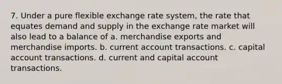 7. Under a pure flexible exchange rate system, the rate that equates demand and supply in the exchange rate market will also lead to a balance of a. merchandise exports and merchandise imports. b. current account transactions. c. capital account transactions. d. current and capital account transactions.