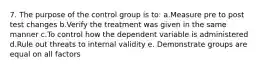 7. The purpose of the control group is to: a.Measure pre to post test changes b.Verify the treatment was given in the same manner c.To control how the dependent variable is administered d.Rule out threats to internal validity e. Demonstrate groups are equal on all factors