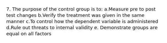 7. The purpose of the control group is to: a.Measure pre to post test changes b.Verify the treatment was given in the same manner c.To control how the dependent variable is administered d.Rule out threats to internal validity e. Demonstrate groups are equal on all factors