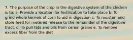 7. The purpose of the crop in the digestive system of the chicken is to: a. Provide a location for fertilization to take place b. To grind whole kernels of corn to aid in digestion c. To moisten and store feed for metered release to the remainder of the digestive tract. d. To pull fats and oils from cereal grains e. To remove excess fiber from the diet