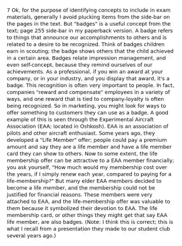 7 Ok, for the purpose of identifying concepts to include in exam materials, generally I avoid plucking items from the side-bar on the pages in the text. But "badges" is a useful concept from the text; page 255 side-bar in my paperback version. A badge refers to things that announce our accomplishments to others and is related to a desire to be recognized. Think of badges children earn in scouting; the badge shows others that the child achieved in a certain area. Badges relate impression management, and even self-concept, because they remind ourselves of our achievements. As a professional, if you win an award at your company, or in your industry, and you display that award, it's a badge. This recognition is often very important to people. In fact, companies "reward and compensate" employees in a variety of ways, and one reward that is tied to company-loyalty is often being recognized. So in marketing, you might look for ways to offer something to customers they can use as a badge. A good example of this is seen through the Experimental Aircraft Association (EAA; located in Oshkosh). EAA is an association of pilots and other aircraft enthusiast. Some years ago, they developed a "Life Member" offer; people could pay a premium amount and say they are a life member and have a life member card they can show to others. Now to some extent, the life membership offer can be attractive to a EAA member financially; you ask yourself, "How much would my membership cost over the years, if I simply renew each year, compared to paying for a life-membership?" But many elder EAA members decided to become a life member, and the membership could not be justified for financial reasons. These members were very attached to EAA, and the life-membership offer was valuable to them because it symbolized their devotion to EAA. The life membership card, or other things they might get that say EAA life member, are also badges. (Note: I think this is correct; this is what I recall from a presentation they made to our student club several years ago.)
