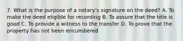 7. What is the purpose of a notary's signature on the deed? A. To make the deed eligible for recording B. To assure that the title is good C. To provide a witness to the transfer D. To prove that the property has not been encumbered