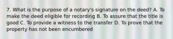 7. What is the purpose of a notary's signature on the deed? A. To make the deed eligible for recording B. To assure that the title is good C. To provide a witness to the transfer D. To prove that the property has not been encumbered