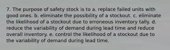 7. The purpose of safety stock is to a. replace failed units with good ones. b. eliminate the possibility of a stockout. c. eliminate the likelihood of a stockout due to erroneous inventory tally. d. reduce the variability of demand during lead time and reduce overall inventory. e. control the likelihood of a stockout due to the variability of demand during lead time.