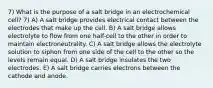 7) What is the purpose of a salt bridge in an electrochemical cell? 7) A) A salt bridge provides electrical contact between the electrodes that make up the cell. B) A salt bridge allows electrolyte to flow from one half-cell to the other in order to maintain electroneutrality. C) A salt bridge allows the electrolyte solution to siphon from one side of the cell to the other so the levels remain equal. D) A salt bridge insulates the two electrodes. E) A salt bridge carries electrons between the cathode and anode.