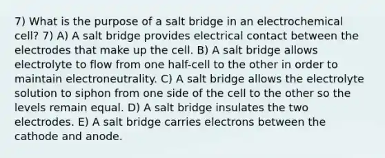 7) What is the purpose of a salt bridge in an electrochemical cell? 7) A) A salt bridge provides electrical contact between the electrodes that make up the cell. B) A salt bridge allows electrolyte to flow from one half-cell to the other in order to maintain electroneutrality. C) A salt bridge allows the electrolyte solution to siphon from one side of the cell to the other so the levels remain equal. D) A salt bridge insulates the two electrodes. E) A salt bridge carries electrons between the cathode and anode.