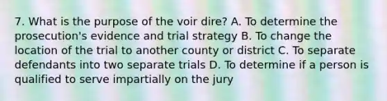 7. What is the purpose of the voir dire? A. To determine the prosecution's evidence and trial strategy B. To change the location of the trial to another county or district C. To separate defendants into two separate trials D. To determine if a person is qualified to serve impartially on the jury