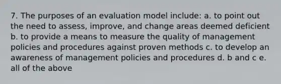 7. The purposes of an evaluation model include: a. to point out the need to assess, improve, and change areas deemed deficient b. to provide a means to measure the quality of management policies and procedures against proven methods c. to develop an awareness of management policies and procedures d. b and c e. all of the above