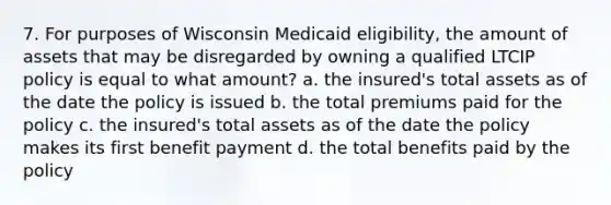 7. For purposes of Wisconsin Medicaid eligibility, the amount of assets that may be disregarded by owning a qualified LTCIP policy is equal to what amount? a. the insured's total assets as of the date the policy is issued b. the total premiums paid for the policy c. the insured's total assets as of the date the policy makes its first benefit payment d. the total benefits paid by the policy