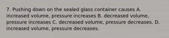 7. Pushing down on the sealed glass container causes A. increased volume, pressure increases B. decreased volume, pressure increases C. decreased volume, pressure decreases. D. increased volume, pressure decreases.