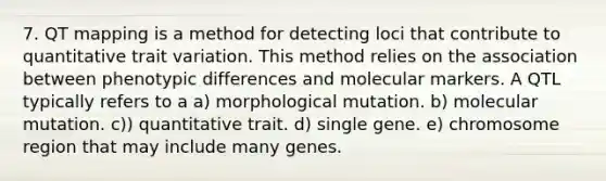 7. QT mapping is a method for detecting loci that contribute to quantitative trait variation. This method relies on the association between phenotypic differences and molecular markers. A QTL typically refers to a a) morphological mutation. b) molecular mutation. c)) quantitative trait. d) single gene. e) chromosome region that may include many genes.