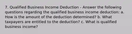 7. Qualified Business Income Deduction - Answer the following questions regarding the qualified business income deduction: a. How is the amount of the deduction determined? b. What taxpayers are entitled to the deduction? c. What is qualified business income?