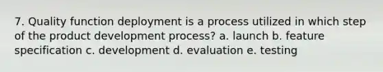 7. Quality function deployment is a process utilized in which step of the product development process? a. launch b. feature specification c. development d. evaluation e. testing