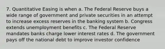 7. Quantitative Easing is when a. The Federal Reserve buys a wide range of government and private securities in an attempt to increase excess reserves in the banking system b. Congress extends unemployment benefits c. The Federal Reserve mandates banks charge lower interest rates d. The government pays off the national debt to improve investor confidence