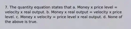 7. The quantity equation states that a. Money x price level = velocity x real output. b. Money x real output = velocity x price level. c. Money x velocity = price level x real output. d. None of the above is true.