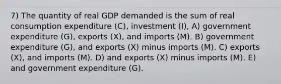 7) The quantity of real GDP demanded is the sum of real consumption expenditure (C), investment (I), A) government expenditure (G), exports (X), and imports (M). B) government expenditure (G), and exports (X) minus imports (M). C) exports (X), and imports (M). D) and exports (X) minus imports (M). E) and government expenditure (G).