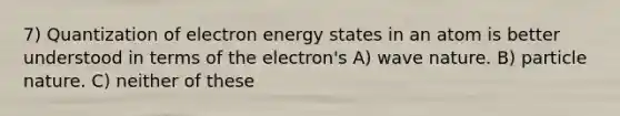 7) Quantization of electron energy states in an atom is better understood in terms of the electron's A) wave nature. B) particle nature. C) neither of these