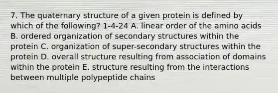 7. The quaternary structure of a given protein is defined by which of the following? 1-4-24 A. linear order of the amino acids B. ordered organization of secondary structures within the protein C. organization of super-secondary structures within the protein D. overall structure resulting from association of domains within the protein E. structure resulting from the interactions between multiple polypeptide chains