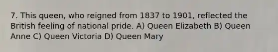 7. This queen, who reigned from 1837 to 1901, reflected the British feeling of national pride. A) Queen Elizabeth B) Queen Anne C) Queen Victoria D) Queen Mary