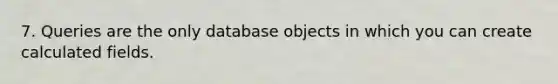 7. Queries are the only database objects in which you can create calculated fields.