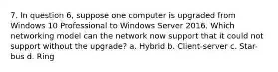 7. In question 6, suppose one computer is upgraded from Windows 10 Professional to Windows Server 2016. Which networking model can the network now support that it could not support without the upgrade? a. Hybrid b. Client-server c. Star-bus d. Ring