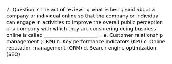 7. Question 7 The act of reviewing what is being said about a company or individual online so that the company or individual can engage in activities to improve the overall public perception of a company with which they are considering doing business online is called ______________________. . a. Customer relationship management (CRM) b. Key performance indicators (KPI) c. Online reputation management (ORM) d. Search engine optimization (SEO)