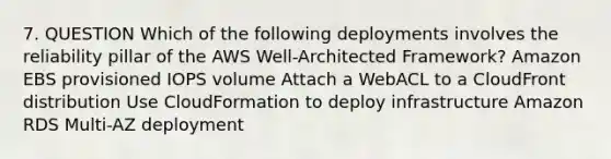 7. QUESTION Which of the following deployments involves the reliability pillar of the AWS Well-Architected Framework? Amazon EBS provisioned IOPS volume Attach a WebACL to a CloudFront distribution Use CloudFormation to deploy infrastructure Amazon RDS Multi-AZ deployment