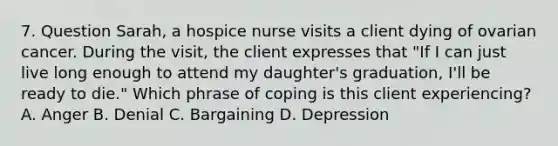 7. Question Sarah, a hospice nurse visits a client dying of ovarian cancer. During the visit, the client expresses that "If I can just live long enough to attend my daughter's graduation, I'll be ready to die." Which phrase of coping is this client experiencing? A. Anger B. Denial C. Bargaining D. Depression