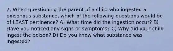 7. When questioning the parent of a child who ingested a poisonous substance, which of the following questions would be of LEAST pertinence? A) What time did the ingestion occur? B) Have you noticed any signs or symptoms? C) Why did your child ingest the poison? D) Do you know what substance was ingested?