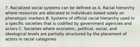 7. Racialized social systems can be defined as A. Racial hierarchy where resources are allocated to individuals based solely on phenotypic markers B. Systems of official racial hierarchy used in a specific societies that is codified by government agencies and actors C. Societies where economic, political, social, and ideological levels are partially structured by the placement of actors in racial categories