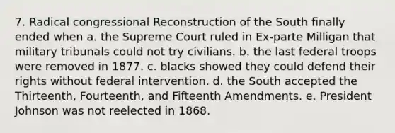 7. Radical congressional Reconstruction of the South finally ended when a. the Supreme Court ruled in Ex-parte Milligan that military tribunals could not try civilians. b. the last federal troops were removed in 1877. c. blacks showed they could defend their rights without federal intervention. d. the South accepted the Thirteenth, Fourteenth, and Fifteenth Amendments. e. President Johnson was not reelected in 1868.