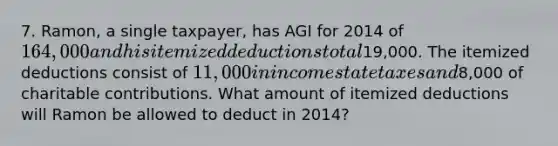 7. Ramon, a single taxpayer, has AGI for 2014 of 164,000 and his itemized deductions total19,000. The itemized deductions consist of 11,000 in income state taxes and8,000 of charitable contributions. What amount of itemized deductions will Ramon be allowed to deduct in 2014?