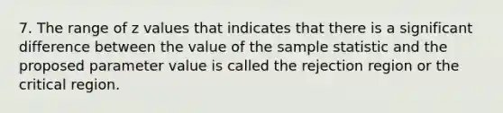 7. The range of z values that indicates that there is a significant difference between the value of the sample statistic and the proposed parameter value is called the rejection region or the critical region.