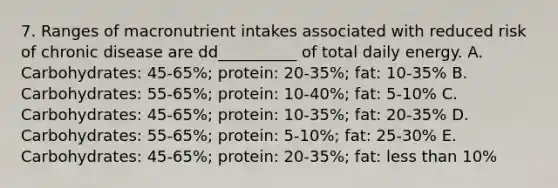 7. Ranges of macronutrient intakes associated with reduced risk of chronic disease are dd__________ of total daily energy. A. Carbohydrates: 45-65%; protein: 20-35%; fat: 10-35% B. Carbohydrates: 55-65%; protein: 10-40%; fat: 5-10% C. Carbohydrates: 45-65%; protein: 10-35%; fat: 20-35% D. Carbohydrates: 55-65%; protein: 5-10%; fat: 25-30% E. Carbohydrates: 45-65%; protein: 20-35%; fat: less than 10%