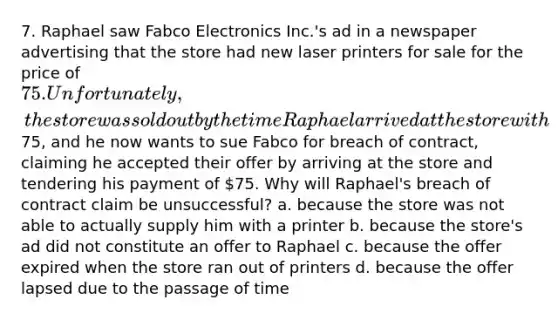 7. Raphael saw Fabco Electronics Inc.'s ad in a newspaper advertising that the store had new laser printers for sale for the price of 75. Unfortunately, the store was sold out by the time Raphael arrived at the store with75, and he now wants to sue Fabco for breach of contract, claiming he accepted their offer by arriving at the store and tendering his payment of 75. Why will Raphael's breach of contract claim be unsuccessful? a. because the store was not able to actually supply him with a printer b. because the store's ad did not constitute an offer to Raphael c. because the offer expired when the store ran out of printers d. because the offer lapsed due to the passage of time