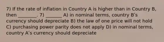 7) If the rate of inflation in Country A is higher than in Country B, then ________. 7) _______ A) in nominal terms, country Bʹs currency should depreciate B) the law of one price will not hold C) purchasing power parity does not apply D) in nominal terms, country Aʹs currency should depreciate