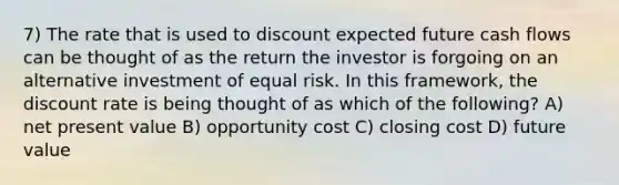 7) The rate that is used to discount expected future cash flows can be thought of as the return the investor is forgoing on an alternative investment of equal risk. In this framework, the discount rate is being thought of as which of the following? A) net present value B) opportunity cost C) closing cost D) future value