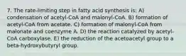 7. The rate-limiting step in fatty acid synthesis is: A) condensation of acetyl-CoA and malonyl-CoA. B) formation of acetyl-CoA from acetate. C) formation of malonyl-CoA from malonate and coenzyme A. D) the reaction catalyzed by acetyl-CoA carboxylase. E) the reduction of the acetoacetyl group to a beta-hydroxybutyryl group.