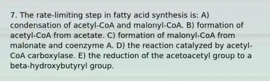 7. The rate-limiting step in fatty acid synthesis is: A) condensation of acetyl-CoA and malonyl-CoA. B) formation of acetyl-CoA from acetate. C) formation of malonyl-CoA from malonate and coenzyme A. D) the reaction catalyzed by acetyl-CoA carboxylase. E) the reduction of the acetoacetyl group to a beta-hydroxybutyryl group.