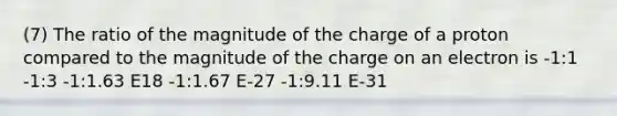 (7) The ratio of the magnitude of the charge of a proton compared to the magnitude of the charge on an electron is -1:1 -1:3 -1:1.63 E18 -1:1.67 E-27 -1:9.11 E-31