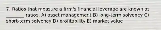 7) Ratios that measure a firm's financial leverage are known as ________ ratios. A) asset management B) long-term solvency C) short-term solvency D) profitability E) market value