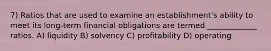 7) Ratios that are used to examine an establishment's ability to meet its long-term financial obligations are termed _____________ ratios. A) liquidity B) solvency C) profitability D) operating