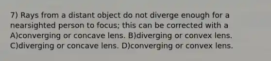 7) Rays from a distant object do not diverge enough for a nearsighted person to focus; this can be corrected with a A)converging or concave lens. B)diverging or convex lens. C)diverging or concave lens. D)converging or convex lens.