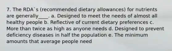 7. The RDA`s (recommended dietary allowances) for nutrients are generally____. a. Designed to meet the needs of almost all healthy people b. Reflective of current dietary preferences c. More than twice as high as anyone needs d. Designed to prevent deficiency diseases in half the population e. The minimum amounts that average people need