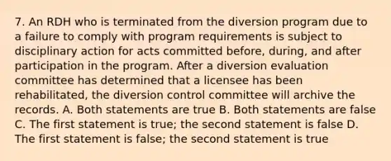 7. An RDH who is terminated from the diversion program due to a failure to comply with program requirements is subject to disciplinary action for acts committed before, during, and after participation in the program. After a diversion evaluation committee has determined that a licensee has been rehabilitated, the diversion control committee will archive the records. A. Both statements are true B. Both statements are false C. The first statement is true; the second statement is false D. The first statement is false; the second statement is true